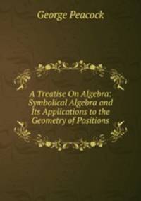 A Treatise On Algebra: Symbolical Algebra and Its Applications to the Geometry of Positions