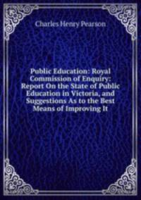 Public Education: Royal Commission of Enquiry: Report On the State of Public Education in Victoria, and Suggestions As to the Best Means of Improving It
