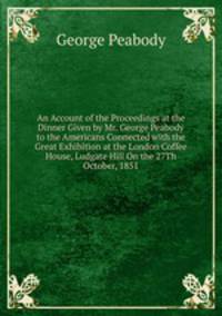 An Account of the Proceedings at the Dinner Given by Mr. George Peabody to the Americans Connected with the Great Exhibition at the London Coffee House, Ludgate Hill On the 27Th October, 1851