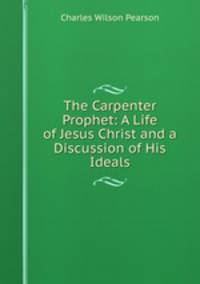 The Carpenter Prophet: A Life of Jesus Christ and a Discussion of His Ideals