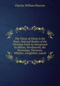 The Vision of Christ in the Poets: Selected Studies of the Christian Faith As Interpreted by Milton, Wordsworth, the Brownings, Tennyson, Whittier, Longfellow, Lowell