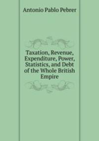 Taxation, Revenue, Expenditure, Power, Statistics, and Debt of the Whole British Empire