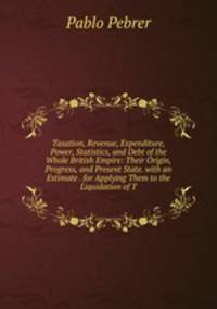 Taxation, Revenue, Expenditure, Power, Statistics, and Debt of the Whole British Empire: Their Origin, Progress, and Present State. with an Estimate . for Applying Them to the Liquidation of T