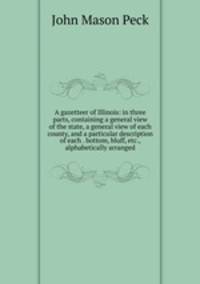 A gazetteer of Illinois: in three parts, containing a general view of the state, a general view of each county, and a particular description of each . bottom, bluff, etc., alphabetically arranged