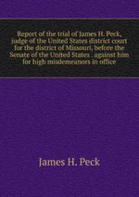 Report of the trial of James H. Peck, judge of the United States district court for the district of Missouri, before the Senate of the United States . against him for high misdemeanors in office