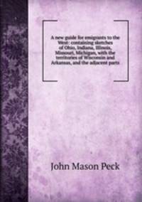 A new guide for emigrants to the West: containing sketches of Ohio, Indiana, Illinois, Missouri, Michigan, with the territories of Wisconsin and Arkansas, and the adjacent parts
