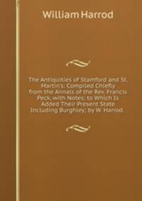The Antiquities of Stamford and St. Martin's: Compiled Chiefly from the Annals of the Rev. Francis Peck, with Notes; to Which Is Added Their Present State Including Burghley; by W. Harrod. .