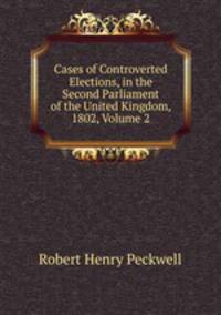 Cases of Controverted Elections, in the Second Parliament of the United Kingdom, 1802, Volume 2