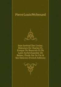 Jean Juv?nal Des Ursins: Historien De Charles Vi, Eveque De Beauvais Et De Laon Archev?queduc De Reims; ?tude Sur Sa Vie &amp; Ses Oeuvres (French Edition)