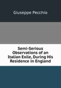 Semi-Serious Observations of an Italian Exile, During His Residence in England