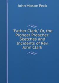"Father Clark," Or, the Pioneer Preacher: Sketches and Incidents of Rev. John Clark