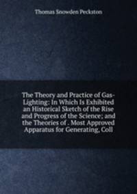 The Theory and Practice of Gas-Lighting: In Which Is Exhibited an Historical Sketch of the Rise and Progress of the Science; and the Theories of . Most Approved Apparatus for Generating, Coll
