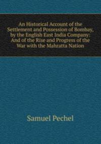 An Historical Account of the Settlement and Possession of Bombay, by the English East India Company: And of the Rise and Progress of the War with the Mahratta Nation