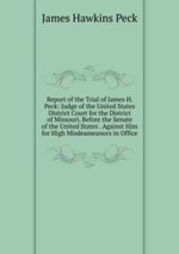 Report of the Trial of James H. Peck: Judge of the United States District Court for the District of Missouri, Before the Senate of the United States . Against Him for High Misdeameanors in Office