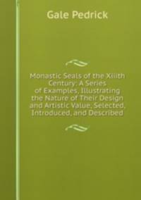 Monastic Seals of the Xiiith Century: A Series of Examples, Illustrating the Nature of Their Design and Artistic Value, Selected, Introduced, and Described