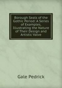 Borough Seals of the Gothic Period: A Series of Examples, Illustrating the Nature of Their Design and Artistic Valve