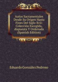 Autos Sacramentales Desde Su Origen Hasta Fines Del Siglo Xvii: Coleccion Escogida,dispuesta Y Ordenada (Spanish Edition)