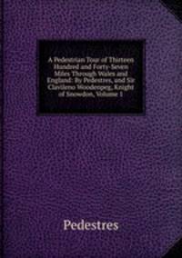 A Pedestrian Tour of Thirteen Hundred and Forty-Seven Miles Through Wales and England: By Pedestres, and Sir Clavileno Woodenpeg, Knight of Snowdon, Volume 1