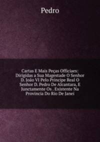 Cartas E Mais Pecas Officiaes: Dirigidas a Sua Magestade O Senhor D. Joao VI Pelo Principe Real O Senhor D. Pedro De Alcantara, E Junctamente Os . Existente Na Provincia Do Rio De Janei