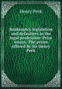 Bankruptcy legislation and defaulters in the legal profession: Prize essays. The prizes offered by Sir Henry Peek