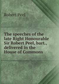 The speeches of the late Right Honourable Sir Robert Peel, bart., delivered in the House of Commons