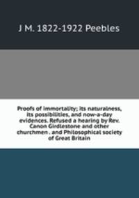 Proofs of immortality; its naturalness, its possibilities, and now-a-day evidences. Refused a hearing by Rev. Canon Girdlestone and other churchmen . and Philosophical society of Great Britain