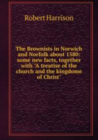 The Brownists in Norwich and Norfolk about 1580: some new facts, together with "A treatise of the church and the kingdome of Christ"