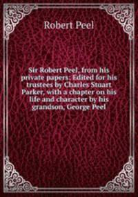 Sir Robert Peel, from his private papers: Edited for his trustees by Charles Stuart Parker, with a chapter on his life and character by his grandson, George Peel