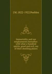 Immortality and our employments hereafter: with what a hundred spirits, good and evil, say of their dwelling places