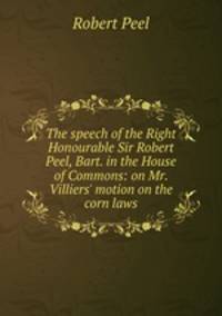 The speech of the Right Honourable Sir Robert Peel, Bart. in the House of Commons: on Mr. Villiers' motion on the corn laws