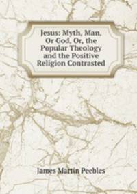 Jesus: Myth, Man, Or God, Or, the Popular Theology and the Positive Religion Contrasted
