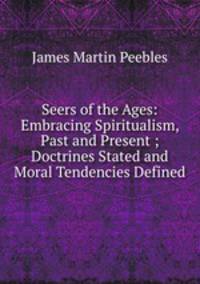 Seers of the Ages: Embracing Spiritualism, Past and Present ; Doctrines Stated and Moral Tendencies Defined