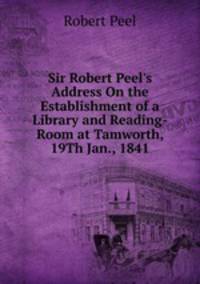 Sir Robert Peel's Address On the Establishment of a Library and Reading-Room at Tamworth, 19Th Jan., 1841