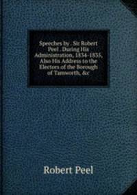 Speeches by . Sir Robert Peel . During His Administration, 1834-1835, Also His Address to the Electors of the Borough of Tamworth, &amp;c
