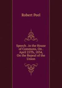 Speech . in the House of Commons, On . April 25Th, 1834, On the Repeal of the Union