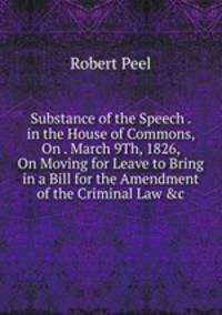 Substance of the Speech . in the House of Commons, On . March 9Th, 1826, On Moving for Leave to Bring in a Bill for the Amendment of the Criminal Law &amp;c