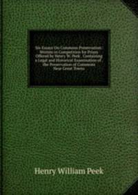 Six Essays On Commons Preservation: Written in Competition for Prizes Offered by Henry W. Peek . Containing a Legal and Historical Examination of . the Preservation of Commons Near Great Towns