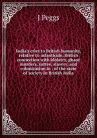 India's cries to British humanity, relative to infanticide, British connection with idolatry, ghaut murders, suttee, slavery, and colonization in . of the state of society in British India