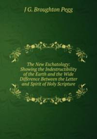 The New Eschatology: Showing the Indestructibility of the Earth and the Wide Difference Between the Letter and Spirit of Holy Scripture