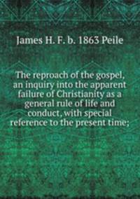 The reproach of the gospel, an inquiry into the apparent failure of Christianity as a general rule of life and conduct, with special reference to the present time;