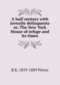 A half century with juvenile delinquents or, The New York House of refuge and its times