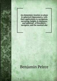 An elementary treatise on plane &amp; spherical trigonometry, with their applications to navigation, surveying, heights &amp; distances, and spherical . of Bowditch's navigator, and the nautical alm