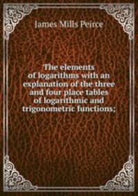 The elements of logarithms with an explanation of the three and four place tables of logarithmic and trigonometric functions;