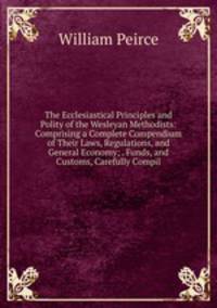 The Ecclesiastical Principles and Polity of the Wesleyan Methodists: Comprising a Complete Compendium of Their Laws, Regulations, and General Economy; . Funds, and Customs, Carefully Compil