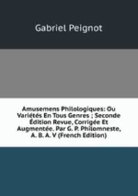 Amusemens Philologiques: Ou Varietes En Tous Genres ; Seconde Edition Revue, Corrigee Et Augmentee. Par G. P. Philomneste, A. B. A. V (French Edition)