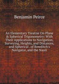 An Elementary Treatise On Plane &amp; Spherical Trigonometry: With Their Applications to Navigation, Surveying, Heights, and Distances, and Spherical . of Bowditch's Navigator, and the Nauti