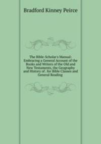 The Bible-Scholar's Manual: Embracing a General Account of the Books and Writers of the Old and New Testaments, the Geography and History of . for Bible Classes and General Reading .