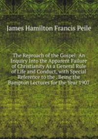 The Reproach of the Gospel: An Inquiry Into the Apparent Failure of Christianity As a General Rule of Life and Conduct, with Special Reference to the . Being the Bampton Lectures for the Year 1907