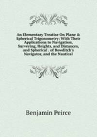 An Elementary Treatise On Plane &amp; Spherical Trigonometry: With Their Applications to Navigation, Surveying, Heights, and Distances, and Spherical . of Bowditch's Navigator, and the Nautical