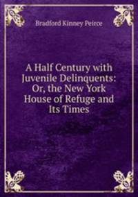 A Half Century with Juvenile Delinquents: Or, the New York House of Refuge and Its Times